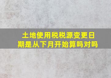 土地使用税税源变更日期是从下月开始算吗对吗