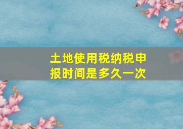 土地使用税纳税申报时间是多久一次