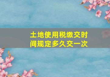 土地使用税缴交时间规定多久交一次