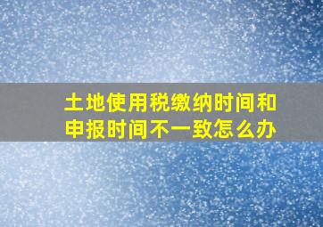 土地使用税缴纳时间和申报时间不一致怎么办