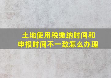 土地使用税缴纳时间和申报时间不一致怎么办理