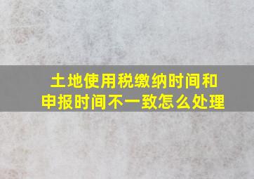 土地使用税缴纳时间和申报时间不一致怎么处理