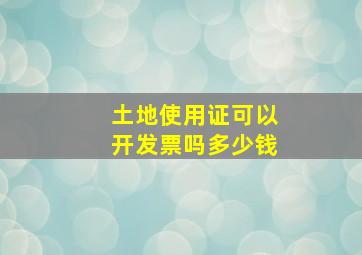 土地使用证可以开发票吗多少钱