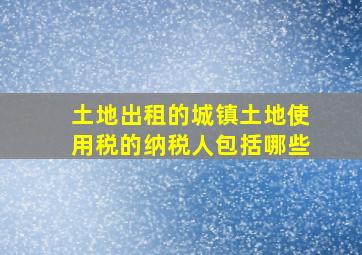 土地出租的城镇土地使用税的纳税人包括哪些