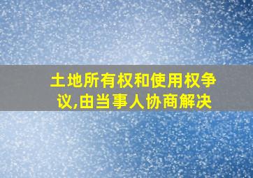 土地所有权和使用权争议,由当事人协商解决