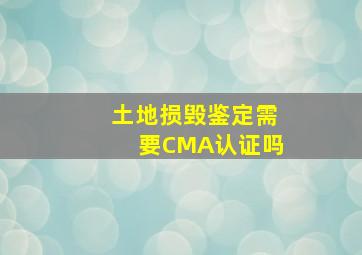 土地损毁鉴定需要CMA认证吗