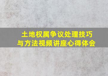 土地权属争议处理技巧与方法视频讲座心得体会