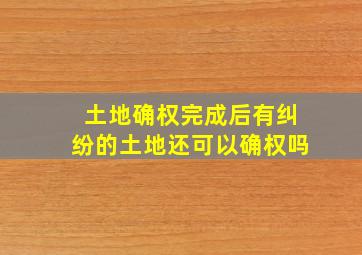 土地确权完成后有纠纷的土地还可以确权吗