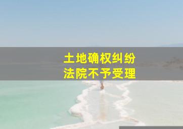 土地确权纠纷法院不予受理