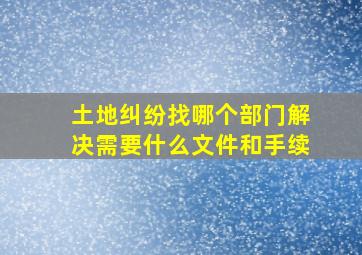 土地纠纷找哪个部门解决需要什么文件和手续