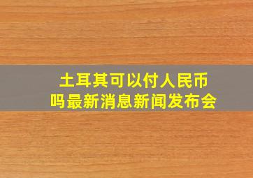 土耳其可以付人民币吗最新消息新闻发布会