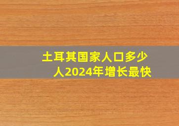 土耳其国家人口多少人2024年增长最快