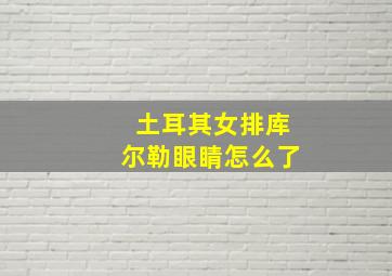 土耳其女排库尔勒眼睛怎么了