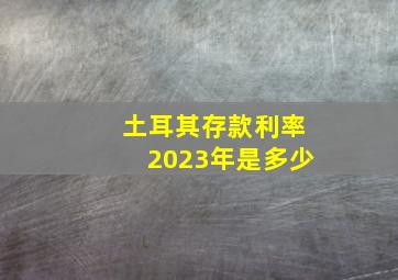 土耳其存款利率2023年是多少