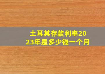 土耳其存款利率2023年是多少钱一个月