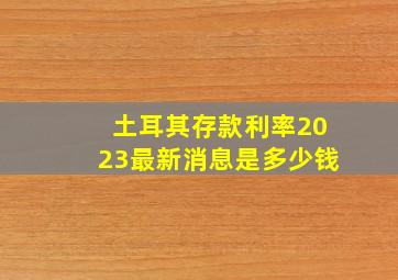 土耳其存款利率2023最新消息是多少钱