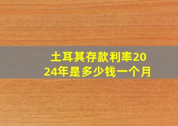 土耳其存款利率2024年是多少钱一个月