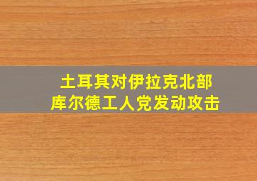 土耳其对伊拉克北部库尔德工人党发动攻击