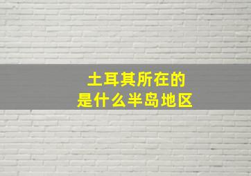 土耳其所在的是什么半岛地区