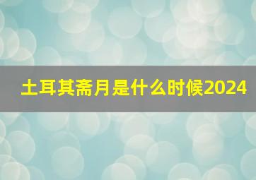 土耳其斋月是什么时候2024