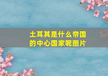 土耳其是什么帝国的中心国家呢图片