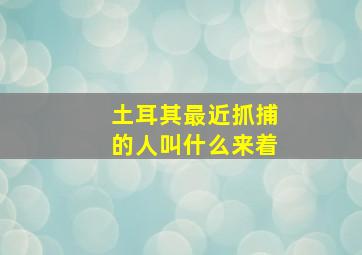 土耳其最近抓捕的人叫什么来着