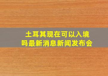 土耳其现在可以入境吗最新消息新闻发布会