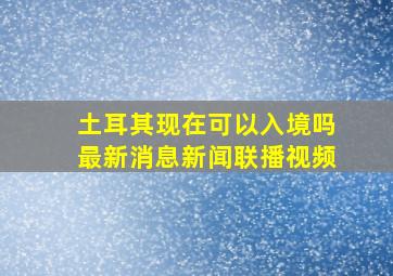 土耳其现在可以入境吗最新消息新闻联播视频