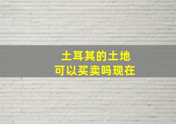 土耳其的土地可以买卖吗现在