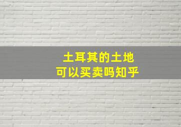 土耳其的土地可以买卖吗知乎