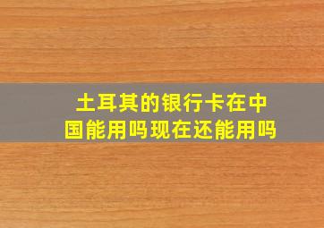 土耳其的银行卡在中国能用吗现在还能用吗