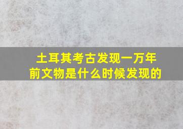 土耳其考古发现一万年前文物是什么时候发现的