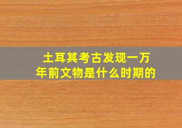 土耳其考古发现一万年前文物是什么时期的