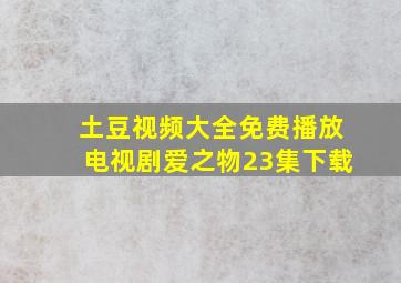 土豆视频大全免费播放电视剧爱之物23集下载