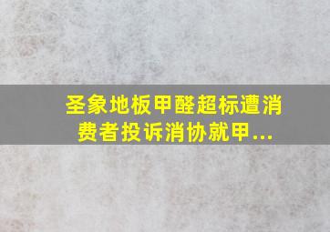 圣象地板甲醛超标遭消费者投诉消协就甲...