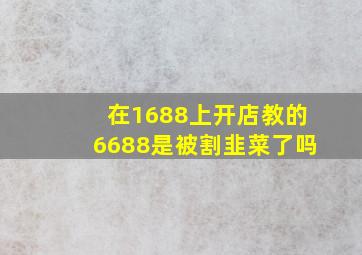 在1688上开店教的6688是被割韭菜了吗