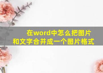 在word中怎么把图片和文字合并成一个图片格式