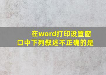 在word打印设置窗口中下列叙述不正确的是