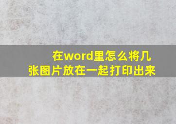 在word里怎么将几张图片放在一起打印出来