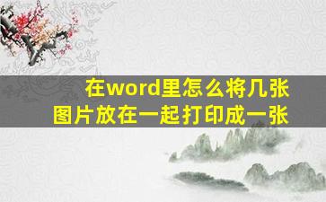 在word里怎么将几张图片放在一起打印成一张