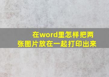 在word里怎样把两张图片放在一起打印出来