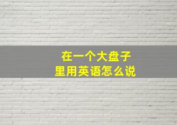 在一个大盘子里用英语怎么说