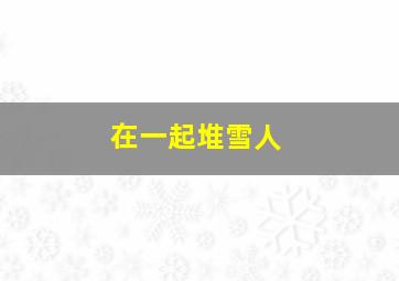 在一起堆雪人