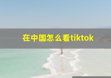 在中国怎么看tiktok