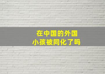 在中国的外国小孩被同化了吗