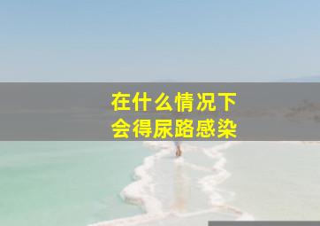 在什么情况下会得尿路感染