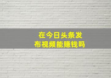 在今日头条发布视频能赚钱吗