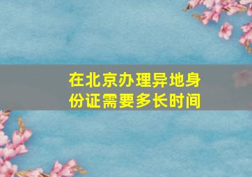 在北京办理异地身份证需要多长时间