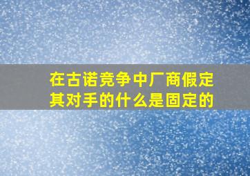 在古诺竞争中厂商假定其对手的什么是固定的