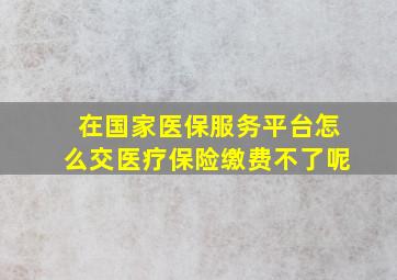 在国家医保服务平台怎么交医疗保险缴费不了呢